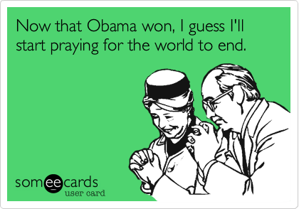 Now that Obama won, I guess I'll start praying for the world to end. 