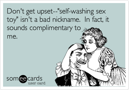 Don't get upset--"self-washing sex toy" isn't a bad nickname.  In fact, it sounds complimentary tome.