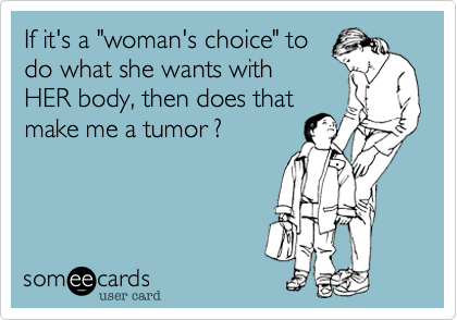 If it's a "woman's choice" to
do what she wants with
HER body, then does that
make me a tumor ?
