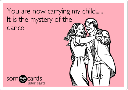 You are now carrying my child......It is the mystery of thedance.
