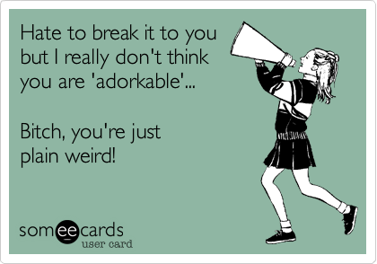 Hate to break it to youbut I really don't thinkyou are 'adorkable'... Bitch, you're justplain weird!
