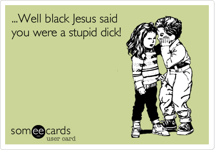 ...Well black Jesus said
you were a stupid dick! 