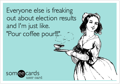 Everyone else is freaking
out about election results
and I'm just like.
"Pour coffee pour!!!"