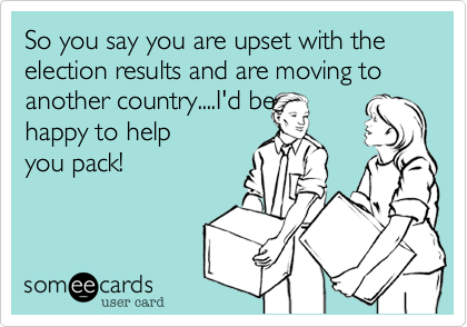 So you say you are upset with the election results and are moving to another country....I'd be
happy to help
you pack! 