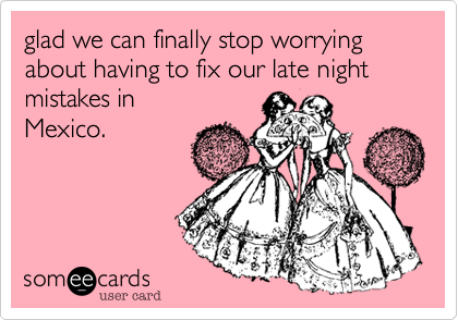 glad we can finally stop worrying about having to fix our late night mistakes inMexico.