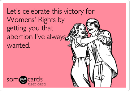 Let's celebrate this victory for Womens' Rights by
getting you that
abortion I've always
wanted.