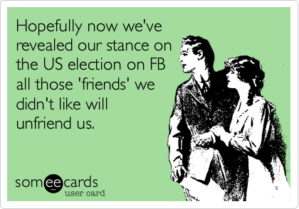 Hopefully now we've
revealed our stance on
the US election on FB
all those 'friends' we
didn't like will
unfriend us. 