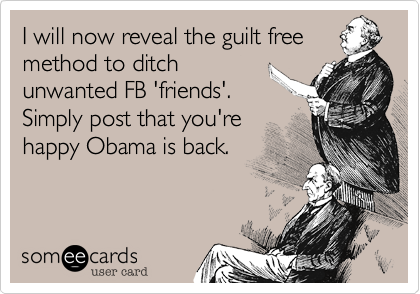 I will now reveal the guilt free
method to ditch
unwanted FB 'friends'. 
Simply post that you're
happy Obama is back.