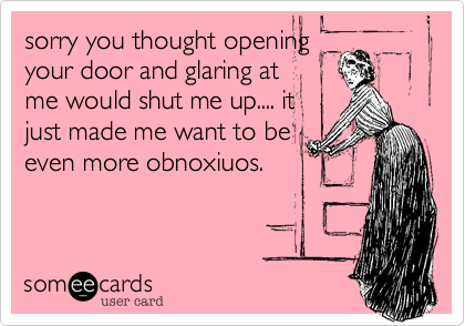 sorry you thought openingyour door and glaring atme would shut me up.... itjust made me want to beeven more obnoxiuos. 