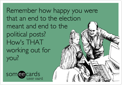 Remember how happy you were that an end to the election
meant and end to the 
political posts?  
How's THAT
working out for
you?