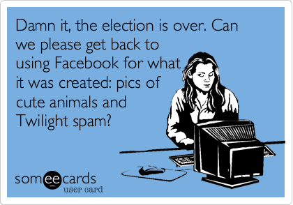 Damn it, the election is over. Can we please get back to
using Facebook for what
it was created: pics of
cute animals and
Twilight spam?