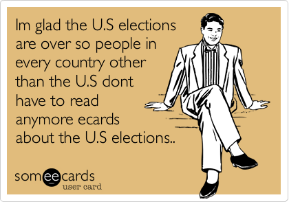 Im glad the U.S electionsare over so people inevery country otherthan the U.S donthave to readanymore ecardsabout the U.S elections..