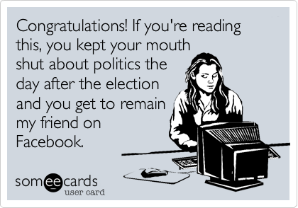 Congratulations! If you're reading this, you kept your mouth
shut about politics the
day after the election
and you get to remain
my friend on
Facebook. 