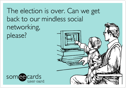 The election is over. Can we get back to our mindless social
networking, 
please?