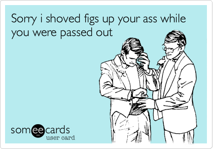 Sorry i shoved figs up your ass while you were passed out
