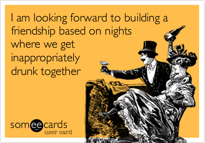I am looking forward to building a friendship based on nightswhere we getinappropriatelydrunk together