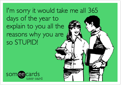 I'm sorry it would take me all 365 days of the year to
explain to you all the
reasons why you are
so STUPID!