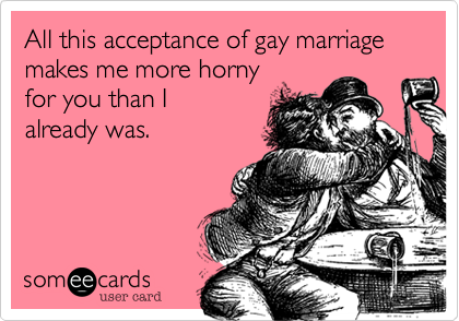 All this acceptance of gay marriagemakes me more horny for you than I already was.