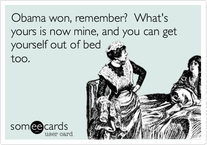 Obama won, remember?  What's yours is now mine, and you can get yourself out of bed
too.