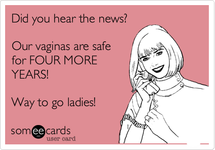 Did you hear the news?Our vaginas are safefor FOUR MOREYEARS!Way to go ladies!