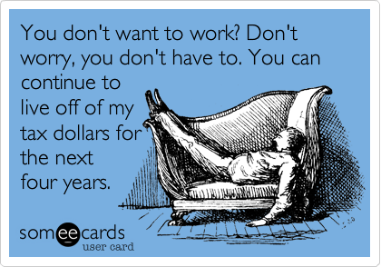 You don't want to work? Don't worry, you don't have to. You can continue to
live off of my
tax dollars for
the next
four years. 
Lucky you!