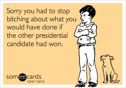 Sorry you had to stopbitching about what youwould have done ifthe other presidentialcandidate had won.