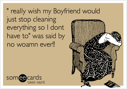 " really wish my Boyfriend would just stop cleaningeverything so I donthave to" was said byno woamn ever!!