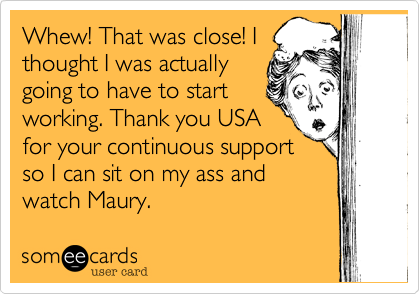 Whew! That was close! Ithought I was actuallygoing to have to startworking. Thank you USAfor your continuous supportso I can sit on my ass andwatch Maury.