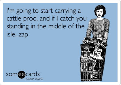 I'm going to start carrying a
cattle prod, and if I catch you
standing in the middle of the
isle...zap