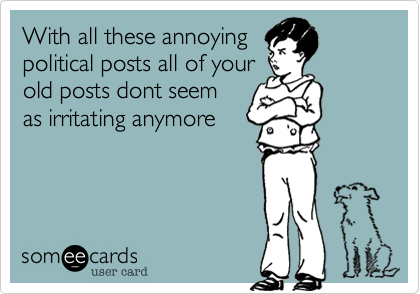 With all these annoying
political posts all of your
old posts dont seem
as irritating anymore