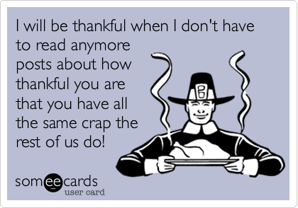 I will be thankful when I don't have to read anymore
posts about how
thankful you are
that you have all
the same crap the
rest of us do!