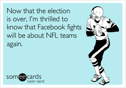 Now that the election
is over, I'm thrilled to
know that Facebook fights
will be about NFL teams
again.