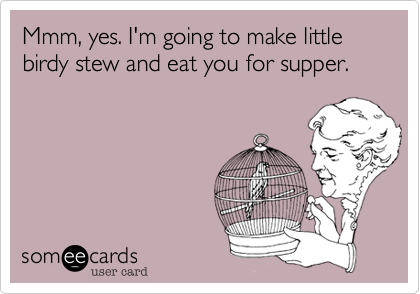 Mmm, yes. I'm going to make little birdy stew and eat you for supper.