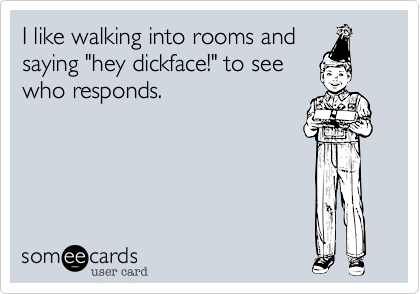 I like walking into rooms and
saying "hey dickface!" to see
who responds.