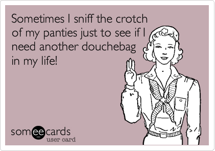 Sometimes I sniff the crotch
of my panties just to see if I
need another douchebag
in my life!