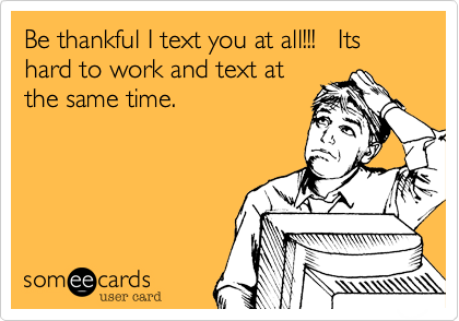 Be thankful I text you at all!!!   Its hard to work and text at
the same time. 
