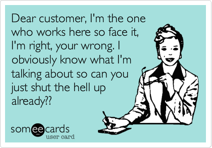 Dear customer, I'm the onewho works here so face it,I'm right, your wrong. Iobviously know what I'mtalking about so can youjust shut the hell upalready??