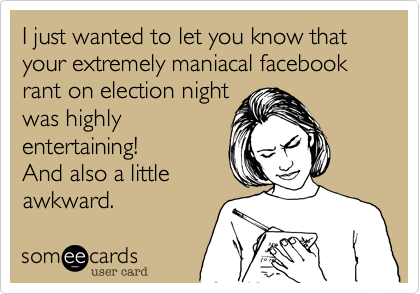 I just wanted to let you know that your extremely maniacal facebook rant on election night
was highly
entertaining!
And also a little
awkward.
