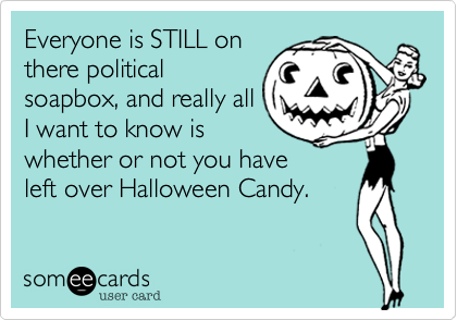 Everyone is STILL on
there political
soapbox, and really all
I want to know is
whether or not you have
left over Halloween Candy.