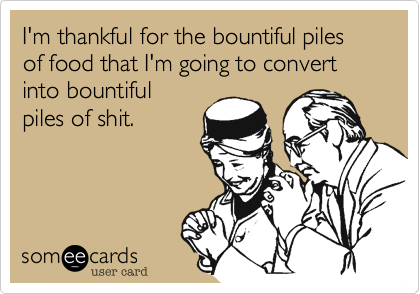I'm thankful for the bountiful piles of food that I'm going to convert into bountiful 
piles of shit.