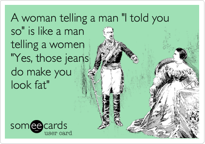 A woman telling a man "I told you so" is like a mantelling a women"Yes, those jeansdo make youlook fat"