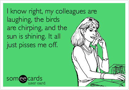 I know right, my colleagues arelaughing, the birdsare chirping, and thesun is shining. It alljust pisses me off. 