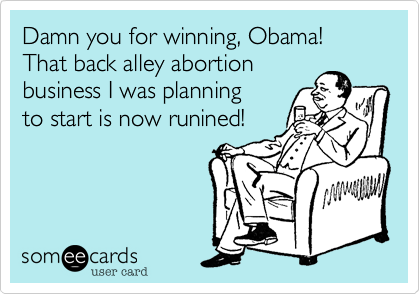 Damn you for winning, Obama!That back alley abortionbusiness I was planningto start is now runined!