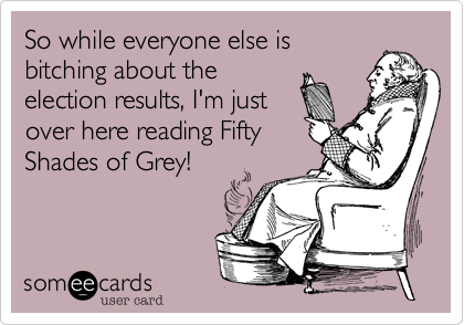 So while everyone else isbitching about theelection results, I'm justover here reading FiftyShades of Grey!