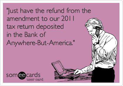 "Just have the refund from the amendment to our 2011
tax return deposited 
in the Bank of
Anywhere-But-America."