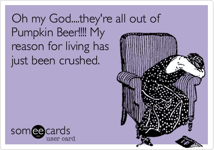 Oh my God....they're all out of Pumpkin Beer!!!! My
reason for living has
just been crushed.
