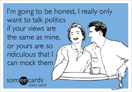 I'm going to be honest, I really only want to talk politicsif your views arethe same as mine,or yours are soridiculous that Ican mock them 