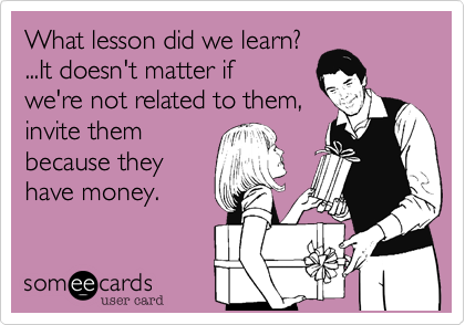 What lesson did we learn?
...It doesn't matter if 
we're not related to them,
invite them
because they
have money.