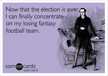 Now that the election is over
I can finally concentrate
on my losing fantasy
football team.
