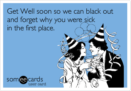 Get Well soon so we can black out and forget why you were sick
in the first place.